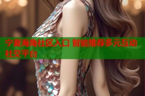 宁夏海角社区入口 智能推荐多元互动社交平台