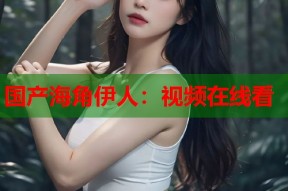 国产海角伊人：视频在线看