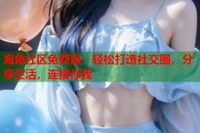海角社区免费版：轻松打造社交圈，分享生活，连接你我