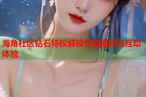 海角社区钻石特权解锁专属福利与互动体验
