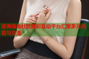 亚洲海角社区精彩互动平台汇聚多元内容与交流