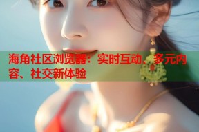 海角社区浏览器：实时互动、多元内容、社交新体验