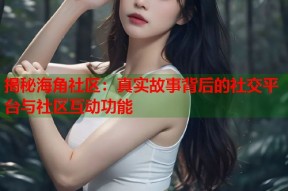 揭秘海角社区：真实故事背后的社交平台与社区互动功能
