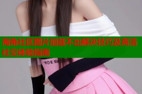 海角社区图片加载不出解决技巧及高清社交体验指南