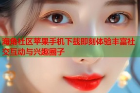 海角社区苹果手机下载即刻体验丰富社交互动与兴趣圈子