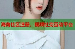 海角社区注册，视频社交互动平台