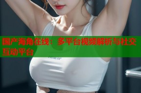 国产海角在线：多平台视频解析与社交互动平台