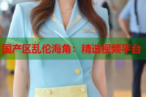 国产区乱伦海角：精选视频平台