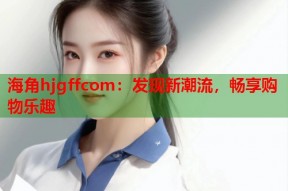 海角hjgffcom：发现新潮流，畅享购物乐趣