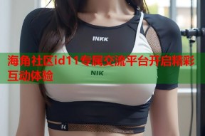 海角社区id11专属交流平台开启精彩互动体验