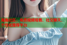 海角社区：免费视频观看、社交聊天、个性化推荐平台