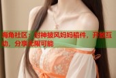 海角社区：封神披风妈妈稿件，开放互动，分享无限可能