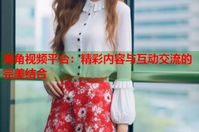 海角视频平台：精彩内容与互动交流的完美结合