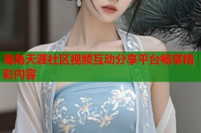 海角天涯社区视频互动分享平台畅享精彩内容