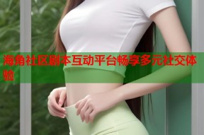 海角社区剧本互动平台畅享多元社交体验