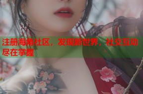 注册海角社区，发现新世界，社交互动尽在掌握