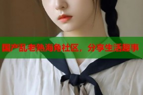 国产乱老熟海角社区，分享生活趣事
