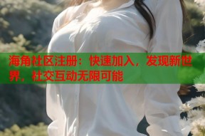 海角社区注册：快速加入，发现新世界，社交互动无限可能