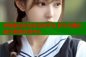 好海角社区社交互动平台 多元兴趣交流与资源分享中心