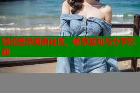 轻松登录海角社区，畅享互动与分享乐趣