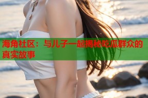 海角社区：与儿子一起揭秘吃瓜群众的真实故事