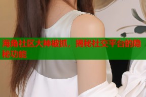 海角社区大神被抓，揭秘社交平台的隐秘功能