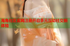 海角社区官网注册开启多元互动社交新体验