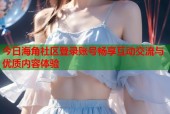 今日海角社区登录账号畅享互动交流与优质内容体验