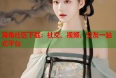 海角社区下载：社交、视频、交友一站式平台