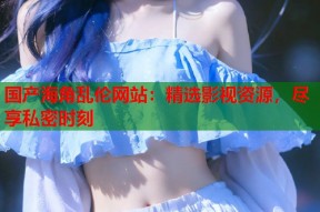 国产海角乱伦网站：精选影视资源，尽享私密时刻