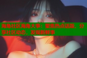 海角社区海角大事：聚焦热点话题，分享社区动态，发现新鲜事