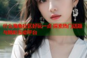 什么海角社区好玩一点 探索热门话题与精彩互动平台