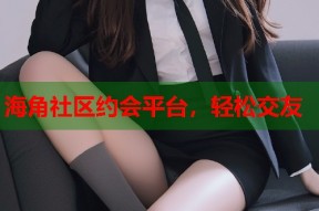 海角社区约会平台，轻松交友