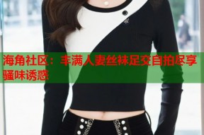 海角社区：丰满人妻丝袜足交自拍尽享骚味诱惑