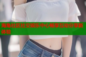 海角社区社交娱乐中心畅享互动分享新体验