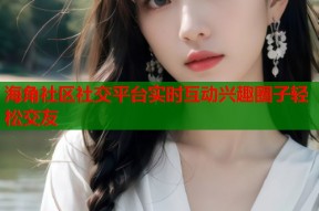 海角社区社交平台实时互动兴趣圈子轻松交友