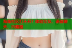 海角社区打不开？体验交友、语音聊天、兴趣圈
