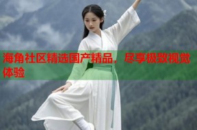 海角社区精选国产精品，尽享极致视觉体验