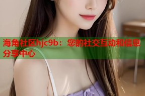 海角社区hjc9b：您的社交互动和信息分享中心