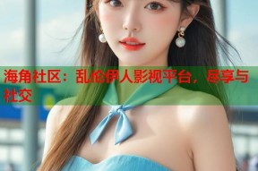 海角社区：乱伦伊人影视平台，尽享与社交