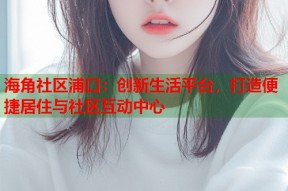 海角社区浦口：创新生活平台，打造便捷居住与社区互动中心