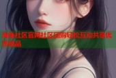 海角社区官网社区团购轻松互动共享优质商品