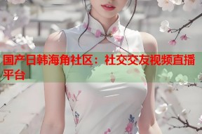 国产日韩海角社区：社交交友视频直播平台