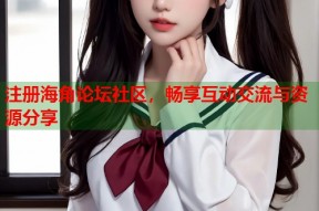 注册海角论坛社区，畅享互动交流与资源分享