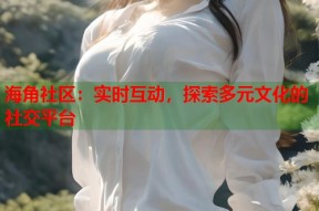 海角社区：实时互动，探索多元文化的社交平台