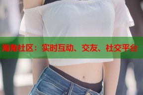 海角社区：实时互动、交友、社交平台
