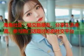海角社区：结交新朋友、分享生活点滴、参与热门话题讨论的社交平台