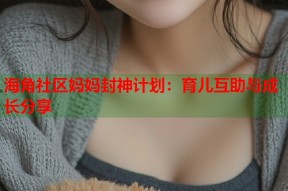 海角社区妈妈封神计划：育儿互助与成长分享