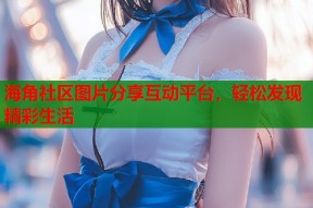 海角社区图片分享互动平台，轻松发现精彩生活