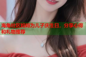 海角社区妈妈为儿子庆生日，分享心得和礼物推荐
